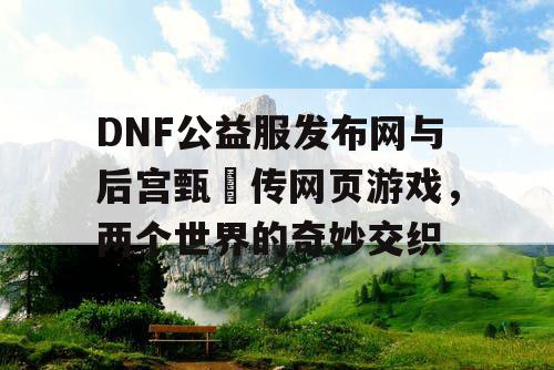 DNF公益服发布网与后宫甄嬛传网页游戏，两个世界的奇妙交织