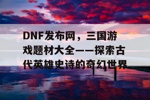 DNF发布网，三国游戏题材大全——探索古代英雄史诗的奇幻世界