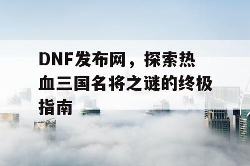 DNF发布网，探索热血三国名将之谜的终极指南