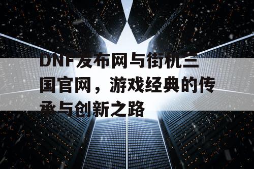 DNF发布网与街机三国官网，游戏经典的传承与创新之路