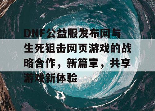 DNF公益服发布网与生死狙击网页游戏的战略合作，新篇章，共享游戏新体验