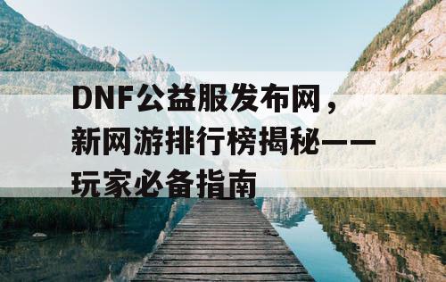 DNF公益服发布网，新网游排行榜揭秘——玩家必备指南