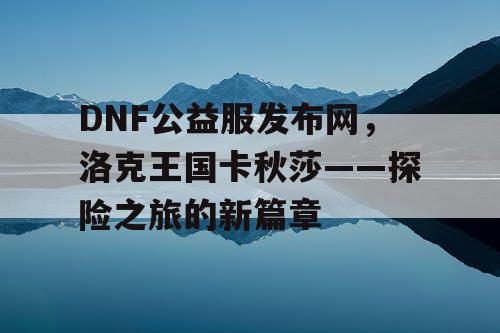 DNF公益服发布网，洛克王国卡秋莎——探险之旅的新篇章