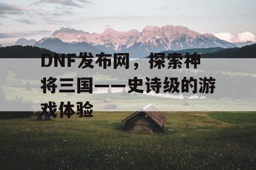 DNF发布网，探索神将三国——史诗级的游戏体验