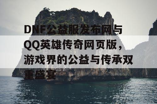 DNF公益服发布网与QQ英雄传奇网页版，游戏界的公益与传承双重盛宴