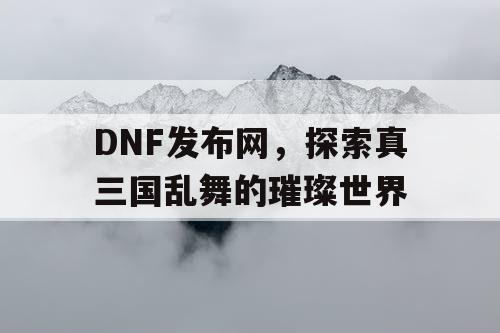 DNF发布网，探索真三国乱舞的璀璨世界