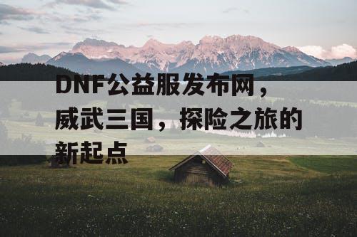 DNF公益服发布网，威武三国，探险之旅的新起点