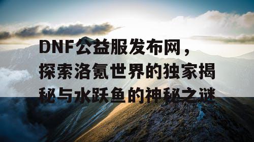 DNF公益服发布网，探索洛氪世界的独家揭秘与水跃鱼的神秘之谜