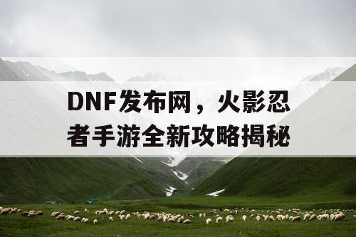 DNF发布网，火影忍者手游全新攻略揭秘