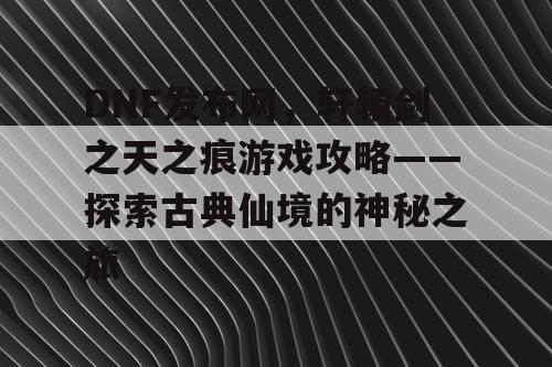 DNF发布网，轩辕剑之天之痕游戏攻略——探索古典仙境的神秘之旅