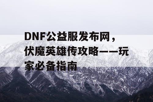 DNF公益服发布网，伏魔英雄传攻略——玩家必备指南