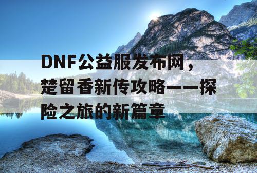 DNF公益服发布网，楚留香新传攻略——探险之旅的新篇章